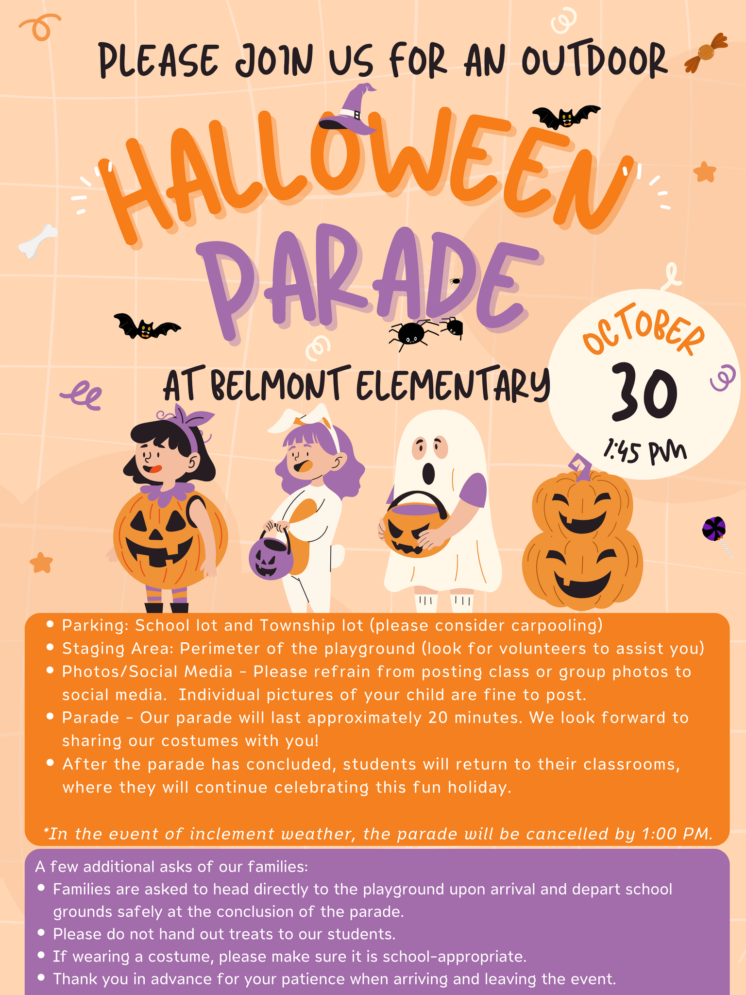Please join us for our Halloween Parade at 1:45 PM on October 30.  Some important information:  Parking: School lot and Township lot (please consider carpooling) Staging Area: Perimeter of the playground (look for volunteers to assist you) Photos/Social Media - Please refrain from posting class or group photos to social media.  Individual pictures of your child are fine to post. Parade - Our parade will last approximately 20 minutes. We look forward to sharing our costumes with you! After the parade has concluded, students will return to their classrooms, where they will continue celebrating this fun holiday.  *In the event of inclement weather, the parade will be cancelled by 1:00 PM.  A few additional asks of our families: Families are asked to head directly to the playground upon arrival and depart school grounds safely at the conclusion of the parade. Please do not hand out treats to our students. If wearing a costume, please make sure it is school-appropriate. Thank you in advance for your patience when arriving and leaving the event.