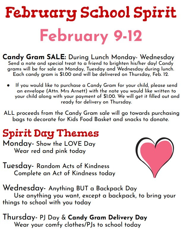 February School Spirit February 9-12 Candy Gram SALE: During Lunch Monday- Wednesday Send a note and special treat to a friend to brighten his/her day! Candy grams will be for sale on Monday, Tuesday and Wednesday during lunch. Each candy gram is $1.00 and will be delivered on Thursday, Feb. 12. ● If you would like to purchase a Candy Gram for your child, please send an envelope (Attn. Mrs Arnett) with the note you would like written to your child along with your payment of $1.00. We will get it filled out and ready for delivery on Thursday. ALL proceeds from the Candy Gram sale will go towards purchasing bags to decorate for Kids Food Basket and snacks to donate. Spirit Day Themes Monday- Show the LOVE Day Wear red and pink today Tuesday- Random Acts of Kindness Complete an Act of Kindness today Wednesday- Anything BUT a Backpack Day Use anything you want, except a backpack, to bring your things to school with you today Thursday- PJ Day & Candy Gram Delivery Day Wear your comfy clothes/PJs to school today
