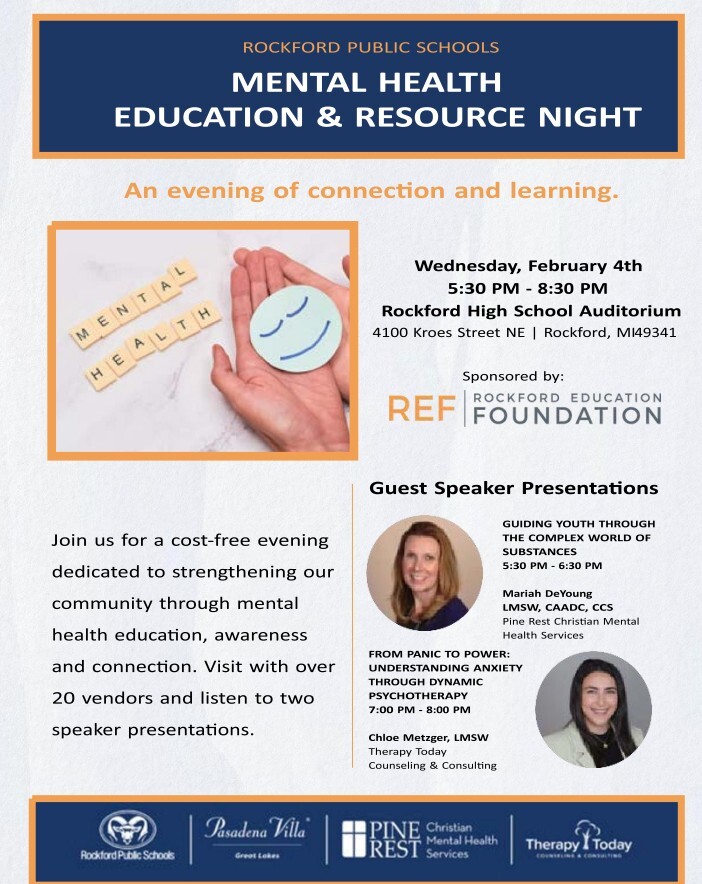 Rockford Public Schools Mental Health Education and Resource Night  An evening of connection and learning.  Wednesday, February 4th  5:30pm-8:30pm  Rockford High School Auditorium  4100 Kroes Street NE   Rockford, MI 49341  Sponsored by:  REF Rockford Education Foundation  Join us for a cost free evening dedicated to strengthening our community through mental health education, awareness and connection. Visit with over 20 vendors and listen to two speaker presentations.  Guest Speaker Presentations  Guiding Youth through the complex world of substances 5:30pm-6:30pm Mariah DeYoung, LMSW, CAADC, CCS Pine Rest Christian Mental Health Services  From Panic to Power: Understanding Anxiety Through Dynamic Psychotherapy 7-8pm Chloe Metzer, LMSW Therapy Today Counseling and Consulting