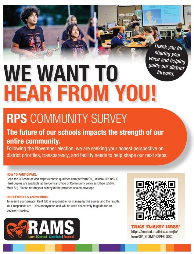 WE WANT TO forward. HEAR FROM YOU!  RPS COMMUNITY SURVEY  The future of our schools impacts the strength of our entire community. Following the November election, we are seeking your honest perspective on district priorities, transparency, and facility needs to help shape our next steps.  HOW TO PARTICIPATE: Scan the QR code or visit https://kentisd.qualtrics.com/jfe/form/SV_3h3MI46XPF8rG0C Hard Copies are available at the Central Office or Community Services Office (350 N. Main St.). Please return your survey in the provided sealed envelope. INDEPENDENT & ANONYMOUS: To ensure your privacy, Kent ISD is responsible for managing this survey and the results. Your responses are 100% anonymous and will be used collectively to guide future decision-making.