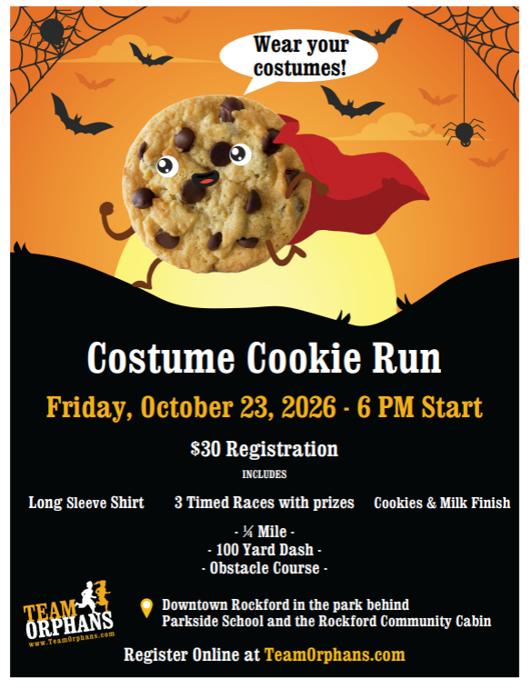 Costume Cookie Run, wear your costumes, Friday October 23, 2026. $30 registration inc;udes long sleeve shirt, 3 timed races with prizes, cookies and milk finish. 1/4 mile; 100 yeard dash; obstacle course; downtown rockford in the park behind parkside school. register online @ teamorphans.com