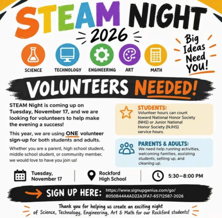 STEAM Night 2026 — Volunteers Needed! Big Ideas Need You! STEAM Night is coming up on Tuesday, November 17, 2026, and we are looking for volunteers to help make the evening a success! STEAM stands for: Science Technology Engineering Art Math This year, we are using ONE volunteer sign-up for both students and adults. Whether you are a parent, high school student, middle school student, or community member, we would love to have you join us! Event Information Date: Tuesday, November 17, 2026 Location: Rockford High School Time: 5:30–8:00 p.m. Student Volunteers Volunteer hours can count toward National Honor Society (NHS) or Junior National Honor Society (NJHS) service hours. Parent and Adult Volunteers We need help running activities, welcoming families, assisting students, setting up, and cleaning up. Sign Up to Volunteer Sign up here: https://www.signupgenius.com/go/8050B44A4AD22A3FA7-65712587-2026 Thank you for helping us create an exciting night of Science, Technology, Engineering, Art, and Math for our Rockford students!