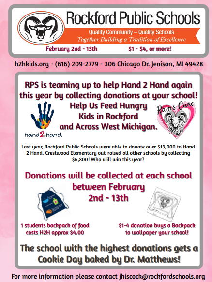 Rockford Public Schools is teaming up with Hand 2 Hand again this year to help raise awareness for the support needed by hungry kids in our district. The top raising school will get a fresh-baked cookie day from Dr Matthews!  Hand 2 Hand h2hkids.org - (616) 209-2779 - 306 Chicago Dr. Jenison, MI 49428  Nearly 65,000 children in West Michigan are at risk of hunger. That's roughly 834 school buses filled with kids being dropped off at home each weekend, who are at real risk of having little to no food for 68 hours!  Hand2Hand exists to eliminate that 68-hour gap so every kid has an opportunity to thrive. They do this by mobilizing schools, churches, businesses, foundations, and individuals to provide a backpack of nutritious food over the weekend and extended school breaks. Beyond physical nutrition, this food provides hope for students who are experiencing hunger. RPS wants to do our part and join volunteers across West Michigan who drive the Hand2Hand grassroots movement to eliminate child hunger ... because a hungry child hurts.  • RPS has 163 Students getting H2H assistance.  • Each Friday, H2H delivers backpacks of food to each of these students discreetly to keep them from going hungry over the weekend.  • A backpack with 2 days' worth of food is approximately $4.00.  • RPS students utilize $23,000 a year of H2H resources.  • H2H helps over 10,200 students across 280 schools and 145 churches throughout West Michigan.   HOW TO DONATE: February 2nd – 13th  Bring your donations to your school office. For every four dollars collected, a backpack gets placed on your school wall. Bring in a dollar and share a backpack with four friends or bring in all four dollars for yourself! The entire district will compete to see who can collect the most backpacks by raising the most money to feed hungry children in our community. The school that raises the most money will get a Cookie Day from Dr. Matthews!