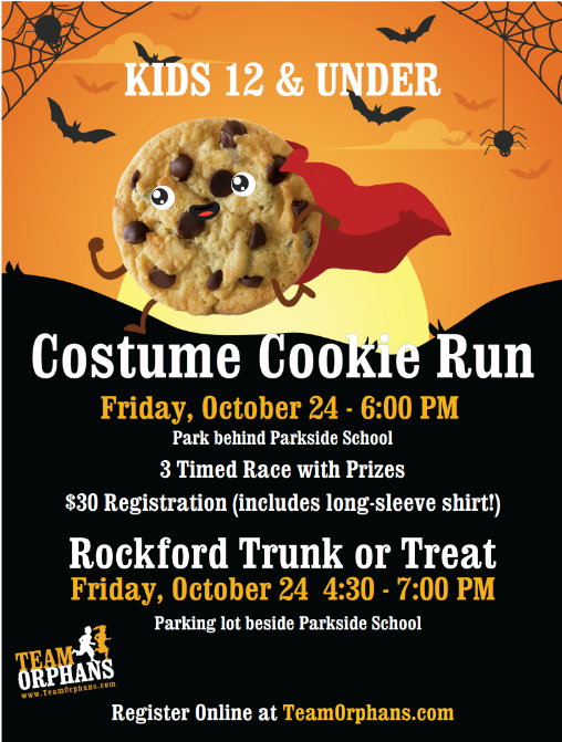 Comstume Cookie Run Kids 12 and Under - Rockford, Michigan. Friday, October 23rd, 2026 6pm Start. $30 registration includes Love Sleeve Shirt, 3 Times Races with prizes, Cookies and Milk finish. 1/4, 100 yard dash, Obstacle Course. Downtown Rockford in the park behind Parkside School and the Rockford Community Cabin. Register online at Team Orphans . com