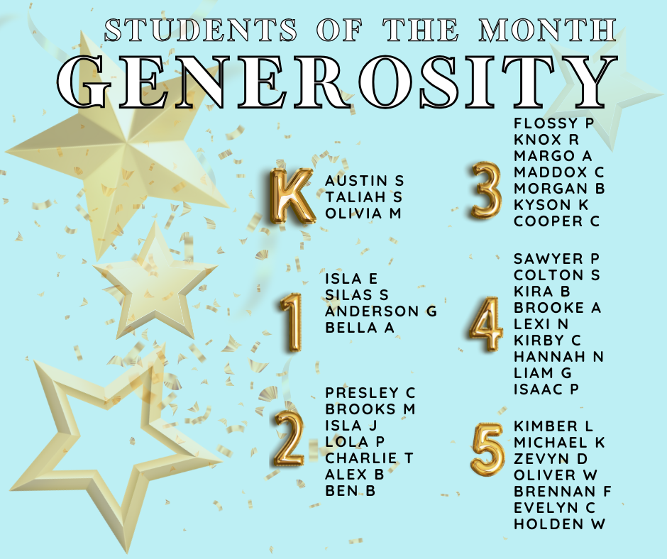 Blue background with golden stars and accents that says, "Students of the Month Generosity - Kinder Austin S, Taliah S, and Olivia M. 1st Isla E, Silas S, Anderson G, Bella A. 2nd Presley C, Brooks M, Isla J, Charlie T, Alex B, and Ben B. 3rd Grade Flossy P, Knox R, Margo A, Maddox C, Morgan B, Kyson K, Cooper C. 4th Sawyer P, Colton S, Kira B, Brooke A, Lexi N, Kirby C, Hannah N, Liam G, Isaac P. 5th Kimber L, Michael K, Zevyn D, Oliver W, Brennan F, Evelyn C, and Holden W.