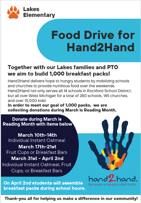 Lakes Elementary Food Drive for Hand2Hand. Together with our Lakes families and PTO, we aim to build 1,000 breakfast packs! Hand2Hand delivers hope to hungry students by mobilizing schools and churches to provide nutritious food over the weekend. In order to meet our goal, we are collecting donations during March is Reading Month. March 10th - 14th : Individual Instant Oatmeal. March 17th - 21st Fruit Cups or Breakfast Bars. March 31st - April 2nd. Individual Instant oatmeal, fruit cups, or breakfast bars. On April 2nd, students will assemble breakfast packs during school hours.