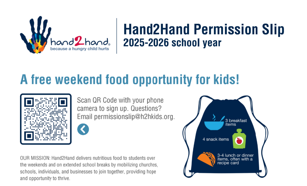 Hand2Hand Permission Slip 2025-2026 school year. A free weekend food opportunity for kids! Scan the QR code with your phone camera to sign up. Questions? Email permissionslip@h2hkids.org. Our Missions: Hand2Hand delivers nutritious food to students over the weekends and on extended school breaks by mobilizing churches, schools, individuals, and businesses to join together, providing hope and opprotunity to thrive.