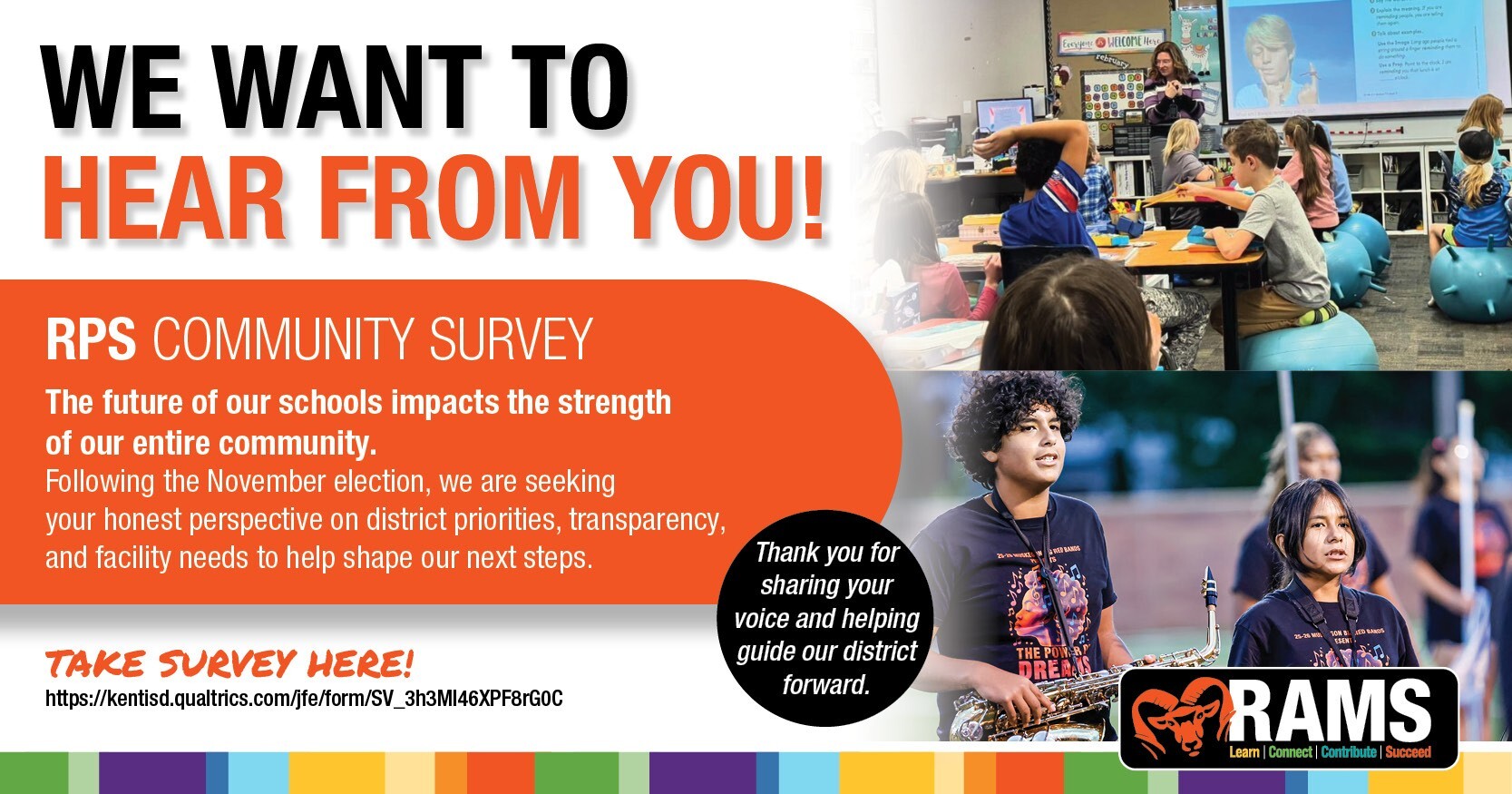 We Want To Hear From You! RPS Community Survey. The future of our schools impacts the stretgth of our entire community. Following the November election, we are seeking your honest perspective on district priorities, transparency, and facility needs to help shape our next steps. Take the survey by clicking this graphic. Thank you for sharing your voice and helping guide our district forward. Image contains previous text and a photo of students engaged in classroom learning and two students in marching band.