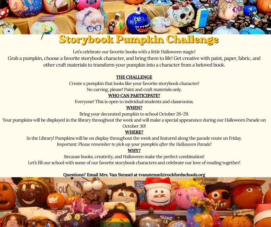 Storybook Pumpkin Let’s celebrate our favorite books with a little Halloween magic! Grab a pumpkin, choose a favorite storybook character, and bring them to life! Get creative with paint, paper, fabric, and other craft materials to transform your pumpkin into a character from a beloved book.  THE CHALLENGE Create a pumpkin that looks like your favorite storybook character! No carving, please! Paint and craft materials only. WHO CAN PARTICIPATE? Everyone! This is open to individual students and classrooms. WHEN? Bring your decorated pumpkin to school October 26–29. Your pumpkins will be displayed in the library throughout the week and will make a special appearance during our Halloween Parade on October 30! WHERE? In the Library! Pumpkins will be on display throughout the week and featured along the parade route on Friday. Important: Please remember to pick up your pumpkin after the Halloween Parade! WHY? Because books, creativity, and Halloween make the perfect combination! Let’s fill our school with some of our favorite storybook characters and celebrate our love of reading together!  Questions? Email Mrs. Van Stensel at tvanstensel@rockfordschools.org