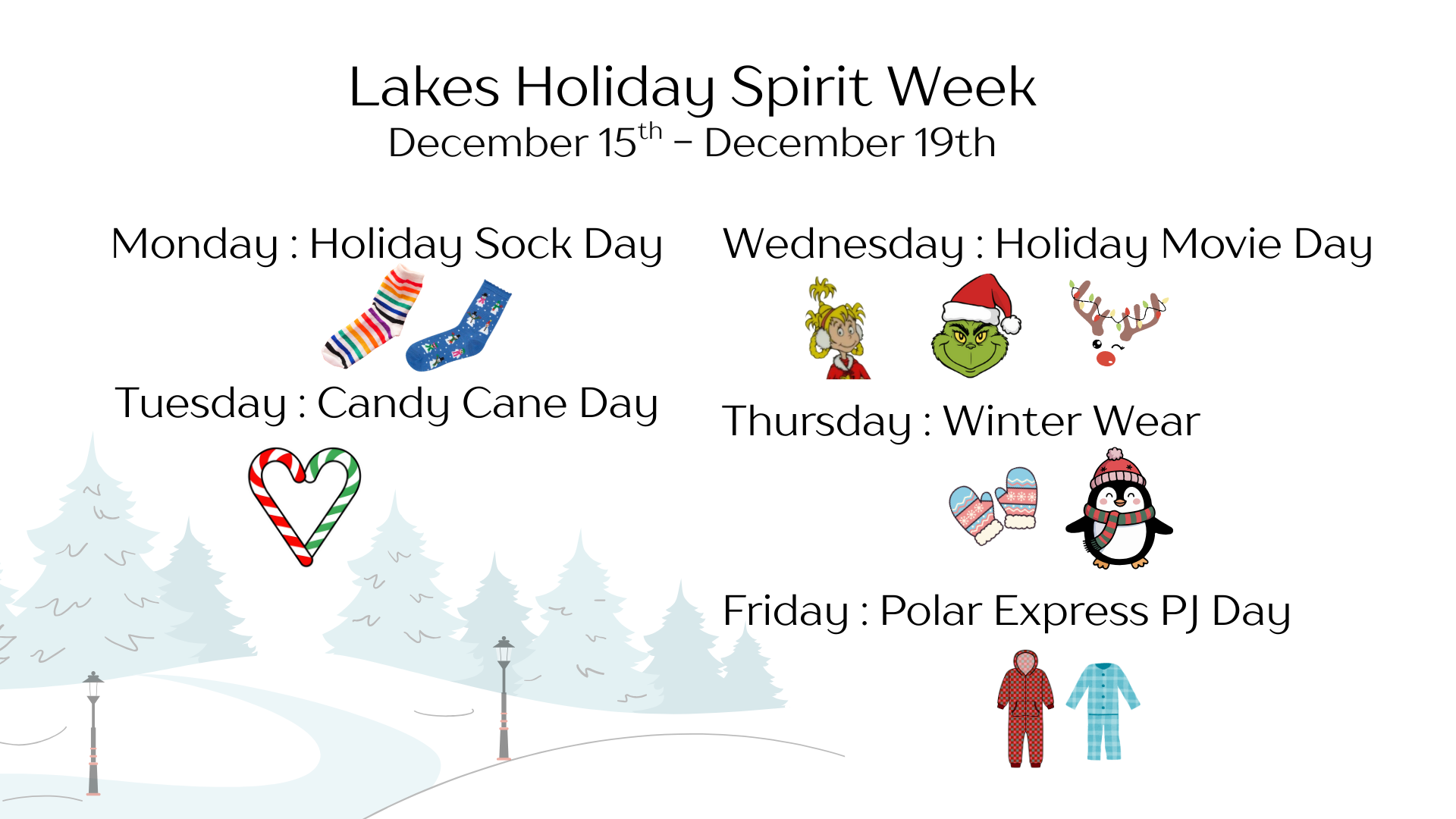 Lakes Holiday Spirit Week December 15th - December 19th. Monday : Holiday Sock Day with a picture of a rainbow sock and blue sock with snowmen. Tuesday : Candy Cane Day with a photo of a red and white and a green and white candy cane. Wednesday : Holiday Movie Day with images of Cindy Lou Who, the Grinch, and a raindeer. Thursday : Winter Wear with images of a pair of pink and blue mittens and a penguin wearing a scarf and hat. Friday : Polar Express PJ Day with a two pairs of pjs