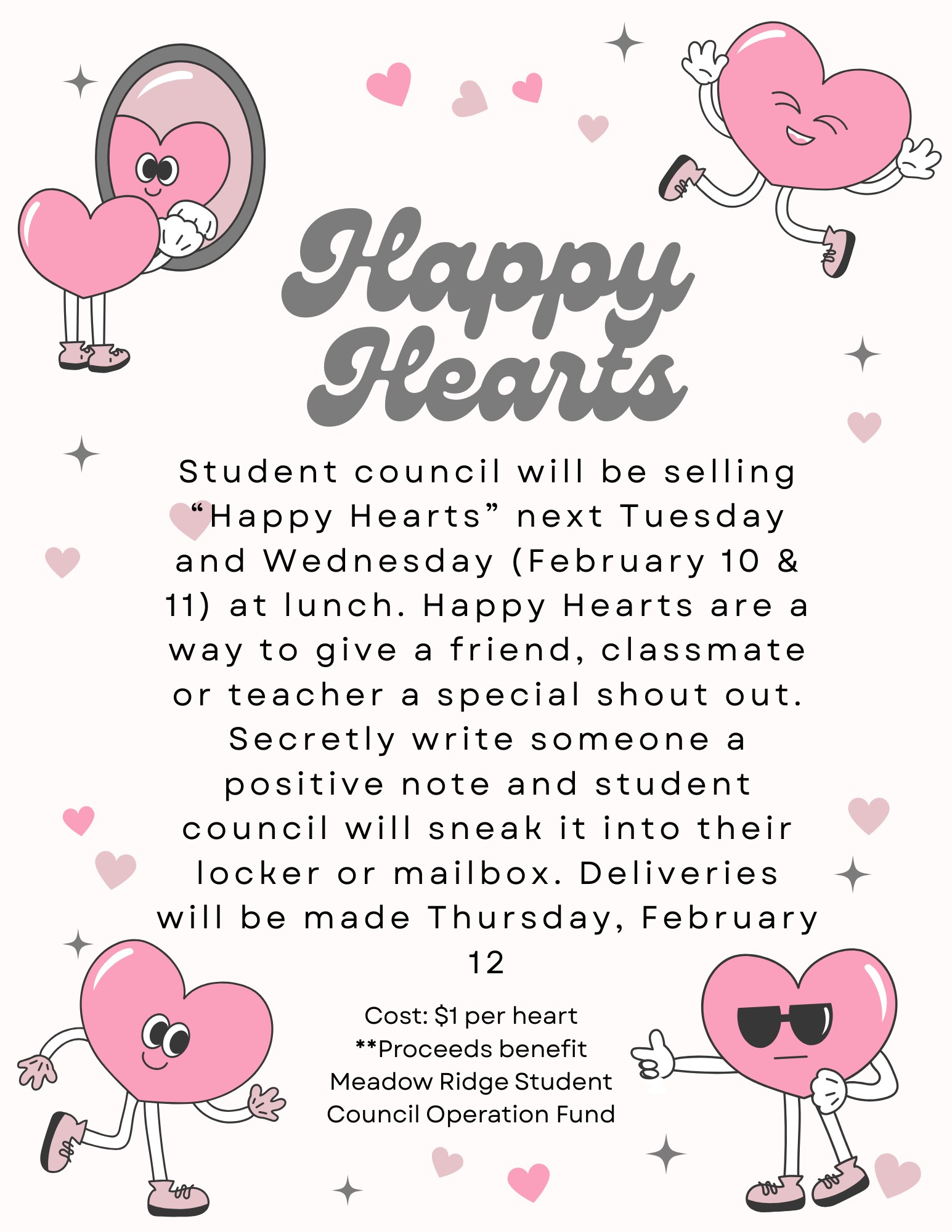 Happy Hearts:  Student council will be selling “Happy Hearts” next Tuesday and Wednesday (February 10 & 11)  at lunch.  Happy Hearts are a way to give a friend, classmate or teacher a special shout out.  Secretly write someone a positive note and student council will sneak it into their locker or mailbox.  Deliveries will be made Thursday, February 12  Cost: $1 per heart **Proceed benefit Meadow Ridge Student Council Operation Fund