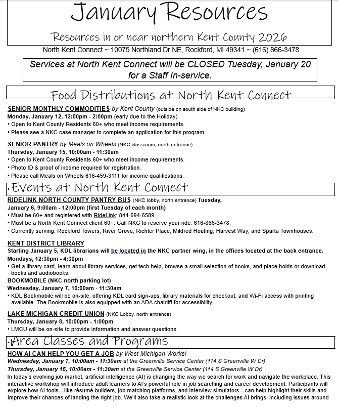 January Resources  Resources in or near northern Kent County 2026  North Kent Connect ~ 10075 Northland Dr NE, Rockford, MI 49341 ~ (616) 866-3478  Services at North Kent Connect will be CLOSED Tuesday, January 20 for a Staff In-service.  Food Distributions at North Kent Connect  SENIOR MONTHLY COMMODITIES by Kent County (outside on south side of NKC building)  Monday, January 12, 12:00pm - 2:00pm (early due to the Holiday)  • Open to Kent County Residents 60+ who meet income requirements.  • Please see a NKC case manager to complete an application for this program.  SENIOR PANTRY by Meals on Wheels (NKC classroom, north entrance)  Thursday, January 15, 10:00am - 11:30am  • Open to Kent County Residents 60+ who meet income requirements.  • Photo ID & proof of income required for registration.  • Please call Meals on Wheels 616-459-3111 for income qualifications.Events at North Kent Connect  RIDELINK NORTH COUNTY PANTRY BUS (NKC lobby, north entrance) Tuesday, January 6, 9:00am - 12:00pm (first Tuesday of each month)  • Must be 60+ and registered with RideLink: 844-694-6589.  • Must be a North Kent Connect client 60+. Call NKC to reserve your ride: 616-866-3478.  • Currently serving: Rockford Towers, River Grove, Richter Place, Mildred Houting, Harvest Way, and Sparta Townhouses.  KENT DISTRICT LIBRARY  Starting January 5, KDL librarians will be located in the NKC partner wing, in the offices located at the back entrance.  Mondays, 12:30pm - 4:30pm  • Get a library card, learn about library services, get tech help, browse a small selection of books, and place holds or download books and audiobooks.  BOOKMOBILE (NKC north parking lot)  Wednesday, January 7, 10:00am - 11:30am  • KDL Bookmobile will be on-site, offering KDL card sign-ups, library materials for checkout, and Wi-Fi access with printing available. The Bookmobile is also equipped with an ADA chairlift for accessibility.  LAKE MICHIGAN CREDIT UNION (NKC Lobby, north entrance)  Thursday, January 8, 10:00pm - 1:00pm  • LMCU will be on-site to provide information and answer questions.Area Classes and Programs  HOW AI CAN HELP YOU GET A JOB by West Michigan Works!  Wednesday, January 7, 10:00am - 11:30am at the Greenville Service Center (114 S Greenville W Dr)  Thursday, January 15, 10:00am - 11:30am at the Greenville Service Center (114 S Greenville W Dr)  In today’s evolving job market, artificial intelligence (AI) is changing the way we search for work and navigate the workplace. This interactive workshop will introduce adult learners to AI’s powerful role in job searching and career development. Participants will explore how AI tools—like résumé builders, job matching platforms, and interview simulators—can help highlight their skills and improve their chances of landing the right job. We’ll also take a realistic look at the challenges AI brings, including issues around fairness, privacy, and the need for human connection in hiring. By the end of the session, learners will leave with practical tips, tools, and a better understanding of how to use AI confidently and responsibly in their career journey.  INTERVIEWING SKILLS by West Michigan Works!  Wednesday, January 7, 8:30am - 10:30am at the Greenville Service Center (114 S Greenville W Dr.)  Everything you need to know before the interview! Learn interviewing tips and how to answer a variety of questions. Build the skills and confidence to succeed, no matter the interview type.  To register for this FREE workshop, call West MI Works at 616-754-3611 or visit https://www.westmiworks.org/workshops/category/in-person-workshops/ Monthly & Weekly Pantries and Meals  FOOD PANTRY at St. Joseph Catholic Church (409 S Bridge Street, Belding)  • Thursdays, 2:00pm - 4:00pm  GROCERY GARAGE at City Impact (288 North Main St, Cedar Springs)  • Thursdays, 9:00am - 11:00am  • Saturdays, 7:00pm - 8:00pm (following the 6:00pm church service)  FOOD PANTRY at First Congregational Church (192 E Bridge St NE, Rockford)  • 2nd and 4th Wednesdays, 4:00pm - 6:00pm  FOOD PANTRY and MEALS at Sparta United Methodist Church (54 E Division Street, Sparta)  • Pantry: Mondays, Tuesdays, and Thursdays, 10:00am - 1:00pm (Located in the church office, back entrance)  • Community Breakfast: Every 4th Saturday, 8:00am - 10:00am (Located in church lower dining room)  BABY PANTRY at St. Gianna's Baby and Toddler Boutique (1400 Plainfield Ave NE, Grand Rapids)  • Tuesdays, 12:00pm - 3:00pm