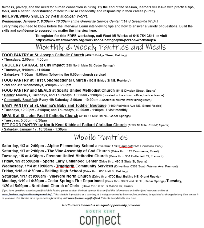 fairness, privacy, and the need for human connection in hiring. By the end of the session, learners will leave with practical tips, tools, and a better understanding of how to use AI confidently and responsibly in their career journey. INTERVIEWING SKILLS by West Michigan Works! Wednesday, January 7, 8:30am - 10:30am at the Greenville Service Center (114 S Greenville W Dr.) Everything you need to know before the interview! Learn interviewing tips and how to answer a variety of questions. Build the skills and confidence to succeed, no matter the interview type. To register for this FREE workshop, call West MI Works at 616-754-3611 or visit https://www.westmiworks.org/workshops/category/in-person-workshops/ Monthly & Weekly Pantries and Meals FOOD PANTRY at St. Joseph Catholic Church (409 S Bridge Street, Belding) •	Thursdays, 2:00pm - 4:00pm GROCERY GARAGE at City Impact (288 North Main St, Cedar Springs) •	Thursdays, 9:00am - 11:00am •	Saturdays, 7:00pm - 8:00pm (following the 6:00pm church service) FOOD PANTRY at First Congregational Church (192 E Bridge St NE, Rockford) •	2nd and 4th Wednesdays, 4:00pm - 6:00pm FOOD PANTRY and MEALS at Sparta United Methodist Church (54 E Division Street, Sparta) •	Pantry: Mondays, Tuesdays, and Thursdays, 10:00am - 1:00pm (Located in the church office, back entrance) •	Community Breakfast: Every 4th Saturday, 8:00am - 10:00am (Located in church lower dining room) BABY PANTRY at St. Gianna's Baby and Toddler Boutique (1400 Plainfield Ave NE, Grand Rapids) •	Tuesdays, 12:00pm - 3:00pm