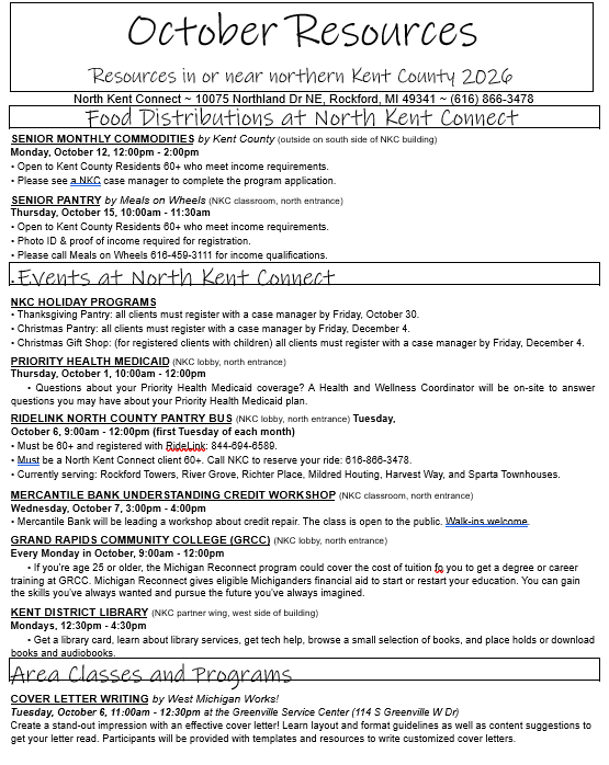 October Resources Resources in or near northern Kent County 2026 North Kent Connect ~ 10075 Northland Dr NE, Rockford, MI 49341 ~ (616) 866-3478 Food Distributions at North Kent Connect SENIOR MONTHLY COMMODITIES by Kent County (outside on south side of NKC building)  Monday, October 12, 12:00pm - 2:00pm •	Open to Kent County Residents 60+ who meet income requirements.  •	Please see a NKC case manager to complete the program application. SENIOR PANTRY by Meals on Wheels (NKC classroom, north entrance) Thursday, October 15, 10:00am - 11:30am •	Open to Kent County Residents 60+ who meet income requirements.  •	Photo ID & proof of income required for registration.  •	Please call Meals on Wheels 616-459-3111 for income qualifications. •	Events at North Kent Connect NKC HOLIDAY PROGRAMS •	Thanksgiving Pantry: all clients must register with a case manager by Friday, October 30. •	Christmas Pantry: all clients must register with a case manager by Friday, December 4. •	Christmas Gift Shop: (for registered clients with children) all clients must register with a case manager by Friday, December 4. PRIORITY HEALTH MEDICAID (NKC lobby, north entrance) Thursday, October 1, 10:00am - 12:00pm       • Questions about your Priority Health Medicaid coverage? A Health and Wellness Coordinator will be on-site to answer questions you may have about your Priority Health Medicaid plan. RIDELINK NORTH COUNTY PANTRY BUS (NKC lobby, north entrance) Tuesday, October 6, 9:00am - 12:00pm (first Tuesday of each month) •	Must be 60+ and registered with RideLink: 844-694-6589. •	Must be a North Kent Connect client 60+. Call NKC to reserve your ride: 616-866-3478. •	Currently serving: Rockford Towers, River Grove, Richter Place, Mildred Houting, Harvest Way, and Sparta Townhouses. MERCANTILE BANK UNDERSTANDING CREDIT WORKSHOP (NKC classroom, north entrance) Wednesday, October 7, 3:00pm - 4:00pm •	Mercantile Bank will be leading a workshop about credit repair. The class is open to the public. Walk-ins welcome. GRAND RAPIDS COMMUNITY COLLEGE (GRCC) (NKC lobby, north entrance) Every Monday in October, 9:00am - 12:00pm       • If you're age 25 or older, the Michigan Reconnect program could cover the cost of tuition fo you to get a degree or career training at GRCC. Michigan Reconnect gives eligible Michiganders financial aid to start or restart your education. You can gain the skills you've always wanted and pursue the future you've always imagined. KENT DISTRICT LIBRARY (NKC partner wing, west side of building) Mondays, 12:30pm - 4:30pm       • Get a library card, learn about library services, get tech help, browse a small selection of books, and place holds or download books and audiobooks.  Area Classes and Programs COVER LETTER WRITING by West Michigan Works! Tuesday, October 6, 11:00am - 12:30pm at the Greenville Service Center (114 S Greenville W Dr) Create a stand-out impression with an effective cover letter! Learn layout and format guidelines as well as content suggestions to get your letter read. Participants will be provided with templates and resources to write customized cover letters.