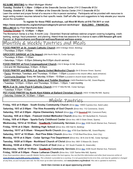 RESUME WRITING by West Michigan Works!  Tuesday, October 6, 1:30pm - 3:00pm at the Greenville Service Center (114 S Greenville W Dr)  Tuesday, October 27, 8:30am - 10:00am at the Greenville Service Center (114 S Greenville W Dr)  Learn the content and proper format of a resume in this in-person workshop. Participants will be provided with resources to begin writing modern resumes tailored to their specific needs. Staff will offer tips and suggestions to help elevate your resume above the competition.  To register for these FREE workshops, call West MI Works at 616-754-3611 or visit https://www.westmiworks.org/workshops/category/in-person-workshops/ BUILDING FINANCIAL WELLNESS by First Merchants Bank  Tuesday,October 13, 12:00pm - 1:00pm  The Momentum Series is a free, 6-month (July - December) financial wellness webinar program covering budgeting, credit, banking, savings, fraud prevention, and planning. Attend three live sessions for a chance to earn a $50 Amazon gift card.  Register at: firstmerchants.com/financial-wellness/financial-wellness-events  Monthly & Weekly Pantries and Meals  FOOD PANTRY at St. Joseph Catholic Church (409 S Bridge Street, Belding)  • Thursdays, 2:00pm - 4:00pm  GROCERY GARAGE at City Impact (288 North Main St, Cedar Springs)  • Thursdays, 9:00am - 11:00am  • Saturdays, 7:00pm - 8:00pm (following the 6:00pm church service)  FOOD PANTRY at First Congregational Church (192 E Bridge St NE, Rockford)  • 2nd and 4th Wednesdays, 4:00pm - 6:00pm  FOOD PANTRY and MEALS at Sparta United Methodist Church (54 E Division Street, Sparta)  • Pantry: Mondays, Tuesdays, and Thursdays, 10:00am - 1:00pm (Located in the church office, back entrance)  • Community Breakfast: Every 4th Saturday, 8:00am - 10:00am (Located in church lower dining room)  BABY PANTRY at St. Gianna's Baby and Toddler Boutique (1400 Plainfield Ave NE, Grand Rapids)  • Tuesdays, 12:00pm - 3:00pm
