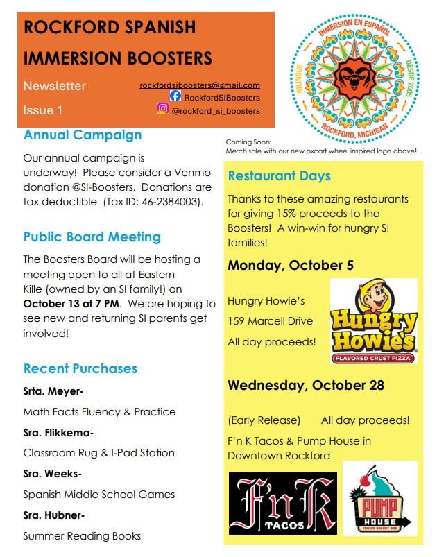 Annual Campaign Our annual campaign is underway! Please consider a Venmo donation @SI-Boosters. Donations are tax deductible (Tax ID: 46-2384003). Public Board Meeting The Boosters Board will be hosting a meeting open to all at Eastern Kille (owned by an SI family!) on October 13 at 7 PM. We are hoping to see new and returning SI parents get involved! Recent Purchases Srta. MeyerMath Facts Fluency & Practice Sra. FlikkemaClassroom Rug & I-Pad Station Sra. WeeksSpanish Middle School Games Sra. HubnerSummer Reading Books Restaurant Days Thanks to these amazing restaurants for giving 15% proceeds to the Boosters! A win-win for hungry SI families! Monday, October 5 Hungry Howie’s 159 Marcell Drive All day proceeds! Wednesday, October 28 (Early Release) All day proceeds! F’n K Tacos & Pump House in Downtown Rockford