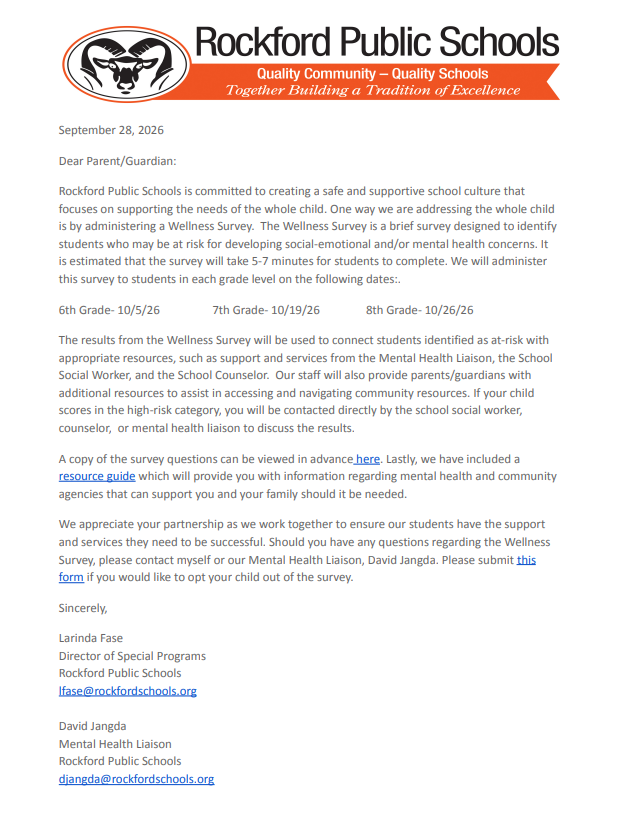 September 28, 2026 Dear Parent/Guardian: Rockford Public Schools is committed to creating a safe and supportive school culture that focuses on supporting the needs of the whole child. One way we are addressing the whole child is by administering a Wellness Survey. The Wellness Survey is a brief survey designed to identify students who may be at risk for developing social-emotional and/or mental health concerns. It is estimated that the survey will take 5-7 minutes for students to complete. We will administer this survey to students in each grade level on the following dates:. 6th Grade- 10/5/26 7th Grade- 10/19/26 8th Grade- 10/26/26 The results from the Wellness Survey will be used to connect students identified as at-risk with appropriate resources, such as support and services from the Mental Health Liaison, the School Social Worker, and the School Counselor. Our staff will also provide parents/guardians with additional resources to assist in accessing and navigating community resources. If your child scores in the high-risk category, you will be contacted directly by the school social worker, counselor, or mental health liaison to discuss the results. A copy of the survey questions can be viewed in advance here. Lastly, we have included a resource guide which will provide you with information regarding mental health and community agencies that can support you and your family should it be needed. We appreciate your partnership as we work together to ensure our students have the support and services they need to be successful. Should you have any questions regarding the Wellness Survey, please contact myself or our Mental Health Liaison, David Jangda. Please submit this form if you would like to opt your child out of the survey. Sincerely, Larinda Fase Director of Special Programs Rockford Public Schools lfase@rockfordschools.org David Jangda Mental Health Liaison Rockford Public Schools djangda@rockfordschools.org