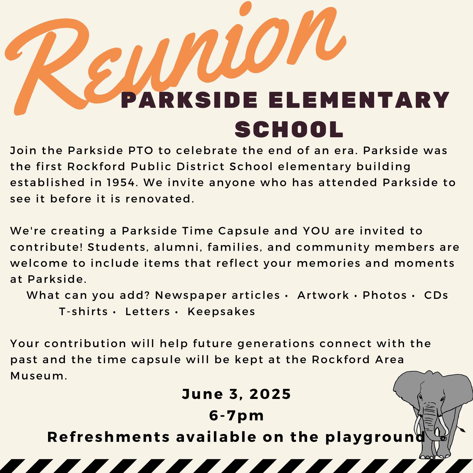 Parkside Elementary School Reunion and Time Capsule Event Join the Parkside PTO in celebrating the legacy of Parkside Elementary School, the first elementary building in the Rockford Public District, established in 1954. Before the building undergoes renovations, we invite all former students, staff, and community members to visit and share their memories. As part of the event, we’re creating a Parkside Time Capsule and encourage contributions such as newspaper articles, artwork, photos, CDs, T-shirts, letters, and keepsakes. These items will help future generations connect with Parkside’s history and will be preserved at the Rockford Area Museum. Date: June 3, 2025 Time: 6:00 PM – 7:00 PM Location: Parkside Elementary School Note: Refreshments will be available on the playground. The event is open to the public and accessible to all.