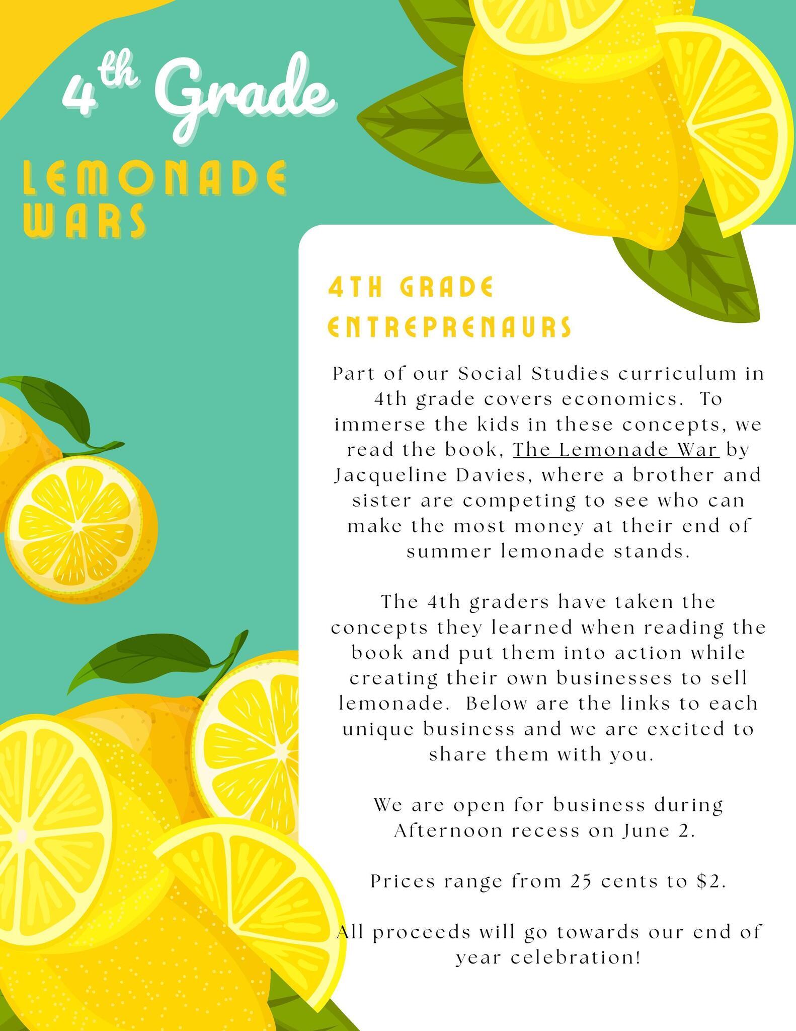 As part of our 4th grade social studies curriculum on economics, students read The Lemonade War by Jacqueline Davies—a story about a sibling competition to run the most successful lemonade stand. Inspired by the book, our young entrepreneurs launched their own lemonade businesses, applying real-world concepts like marketing, pricing, and customer service.  The flyers below showcase the creativity and hard work of each student team, complete with unique stand names, product offerings, and pricing.  Event Details:  ������ Date: June 2  ������ Time: Afternoon recess  Prices range from $0.25 to $2  All proceeds support our end-of-year celebration!  If you require assistance accessing flyer content or need it in an alternative format (e.g., large print or plain text), please contact us at [Insert Contact Email/Phone]. We’re committed to making our content accessible to all in accordance with the Americans with Disabilities Act (ADA).