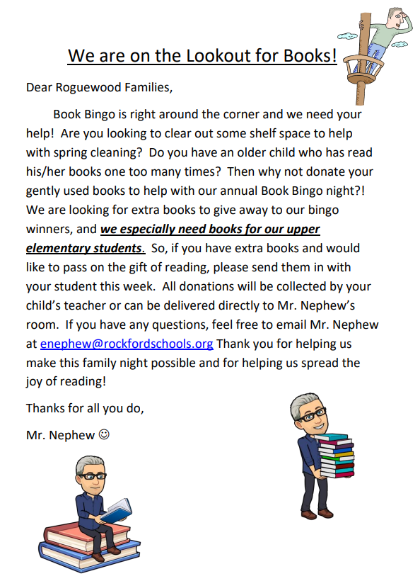 Dear Roguewood Families, Book Bingo is right around the corner and we need your help! Are you looking to clear out some shelf space to help with spring cleaning? Do you have an older child who has read his/her books one too many times? Then why not donate your gently used books to help with our annual Book Bingo night?! We are looking for extra books to give away to our bingo winners, and we especially need books for our upper elementary students. So, if you have extra books and would like to pass on the gift of reading, please send them in with your student this week. All donations will be collected by your child’s teacher or can be delivered directly to Mr. Nephew’s room. If you have any questions, feel free to email Mr. Nephew at enephew@rockfordschools.org Thank you for helping us make this family night possible and for helping us spread the joy of reading! Thanks for all you do, Mr. Nephew ☺