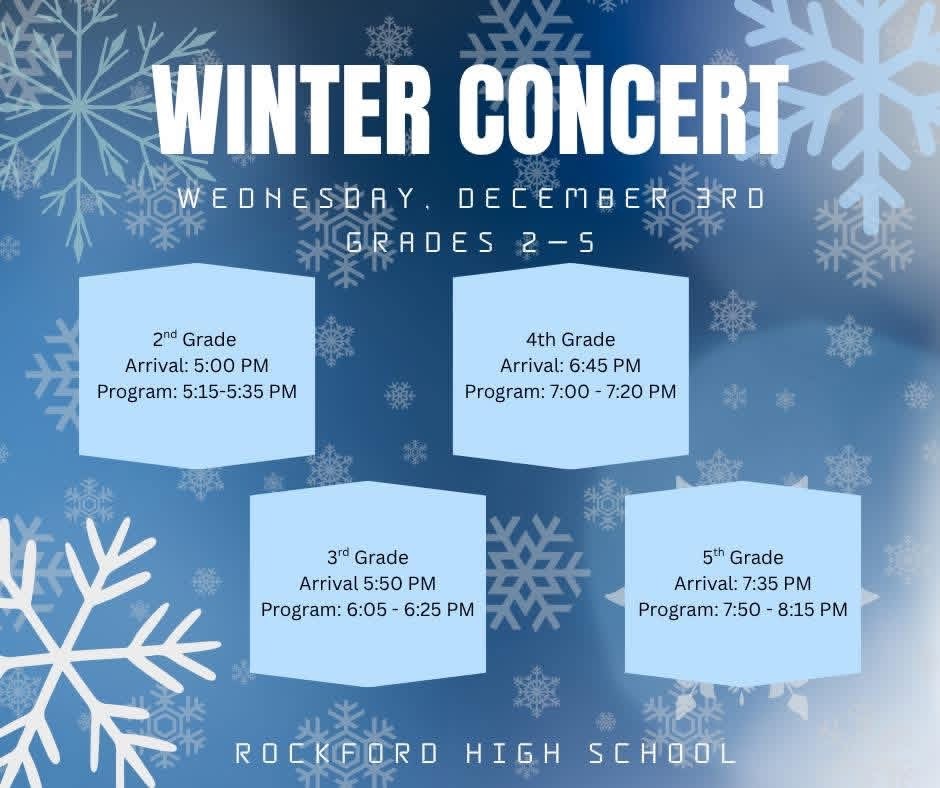 Winter Concerts December 3rd at Rockford High School Auditorium 2nd grade arrival 5:00 pm concert 5:15-5:35; 3rd grade Arrival 5:50pm, Program 6:05-6:25; 4th grade arrival 6:45 Program 7:00-7:20; 5th grade arrival 7:35 pm, Program 7:50-8:15