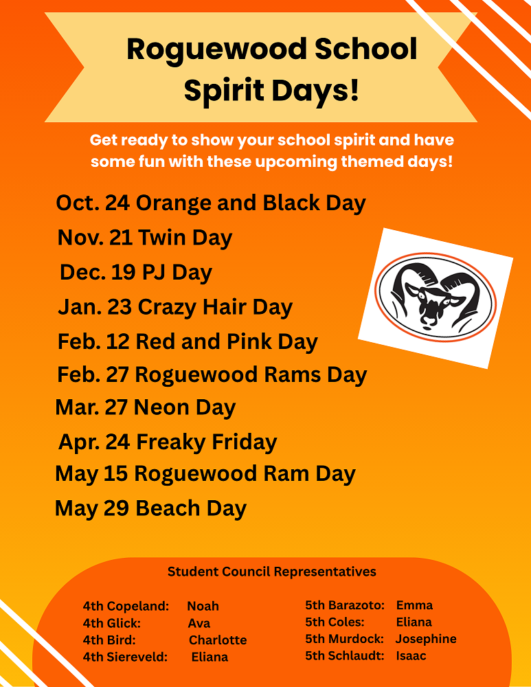 Roguewood School Spirit Days!  Oct 24 - Orange and Black Day. Nov. 21 - Twin Day. Dec. 19 PJ Day. Jan 23 Crazy Hair Day. Feb 12 Red and Pink Day. Feb. 27 Roguewood Rams Day. March 27 Neon Day. April 24 Freaky Friday. May 15 Roguewood Ram Day. May 29 Beach Day.