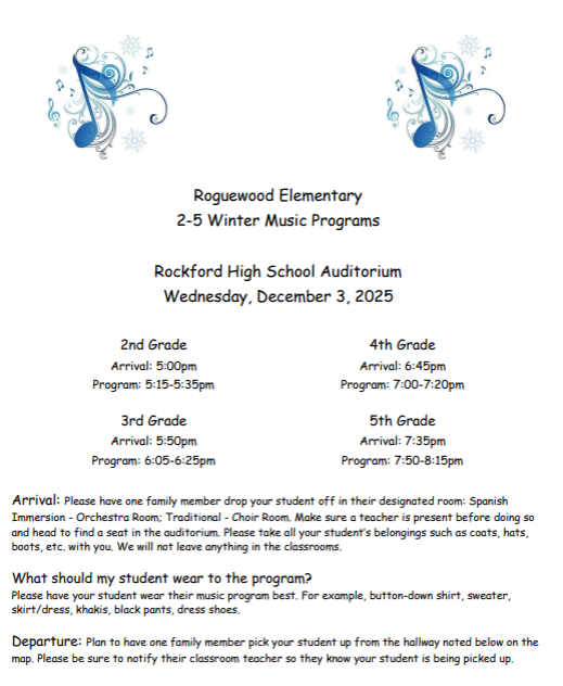 Roguewood Elementary 2-5 Winter Music Programs. Rockford High School Auditorium Wednesday Dec. 3rd. 2nd grade 5:15. 3rd grade - 6:05. 4th grade 7:00. 5th grade 7:30. Please have one family member drop your student off in their designated rooms.  What should my student wear? Wear their music program best. At the end have one family member pick your student back up from the hallway. Make sure your child uses the bathroom before they go to the line up rooms. Cameras are welcome but food and drink are not allowed in the auditoriam. Please silence devices.