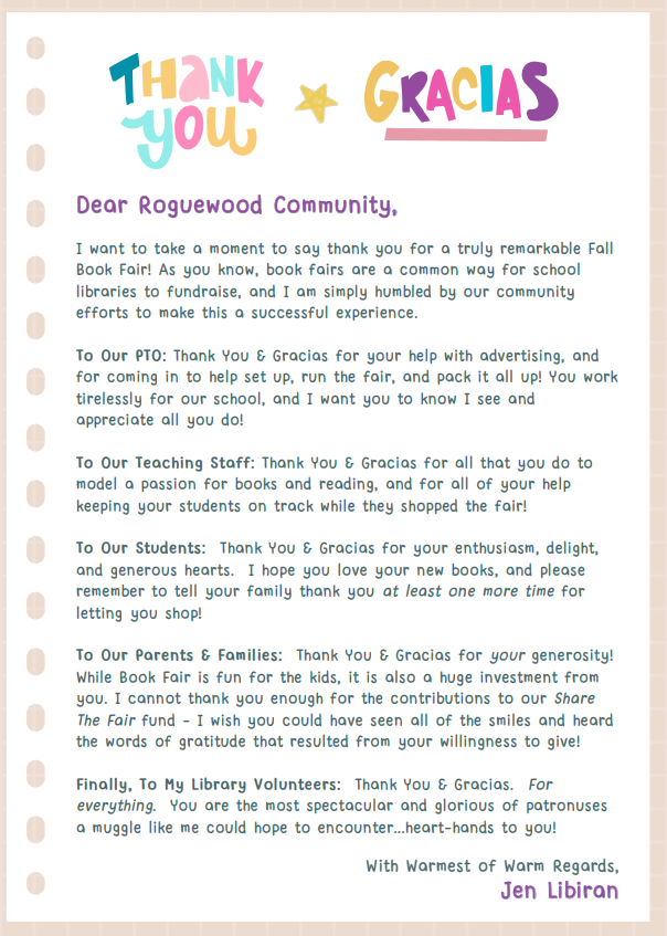 I want to take a moment to say thank you for a truly remarkable Fall Book Fair! As you know, book fairs are a common way for school libraries to fundraise, and I am simply humbled by our community efforts to make this a successful experience. To Our PTO: Thank You & Gracias for your help with advertising, and for coming in to help set up, run the fair, and pack it all up! You work tirelessly for our school, and I want you to know I see and appreciate all you do! To Our Teaching Staff: Thank You & Gracias for all that you do to model a passion for books and reading, and for all of your help keeping your students on track while they shopped the fair! To Our Students: Thank You & Gracias for your enthusiasm, delight, and generous hearts. I hope you love your new books, and please remember to tell your family thank you at least one more time for letting you shop! To Our Parents & Families: Thank You & Gracias for your generosity! While Book Fair is fun for the kids, it is also a huge investment from you. I cannot thank you enough for the contributions to our Share The Fair fund - I wish you could have seen all of the smiles and heard the words of gratitude that resulted from your willingness to give! Finally, To My Library Volunteers: Thank You & Gracias. For everything. You are the most spectacular and glorious of patronuses a muggle like me could hope to encounter...heart-hands to you! JJeenn LLiibbiirraann With Warmest of Warm Regards,