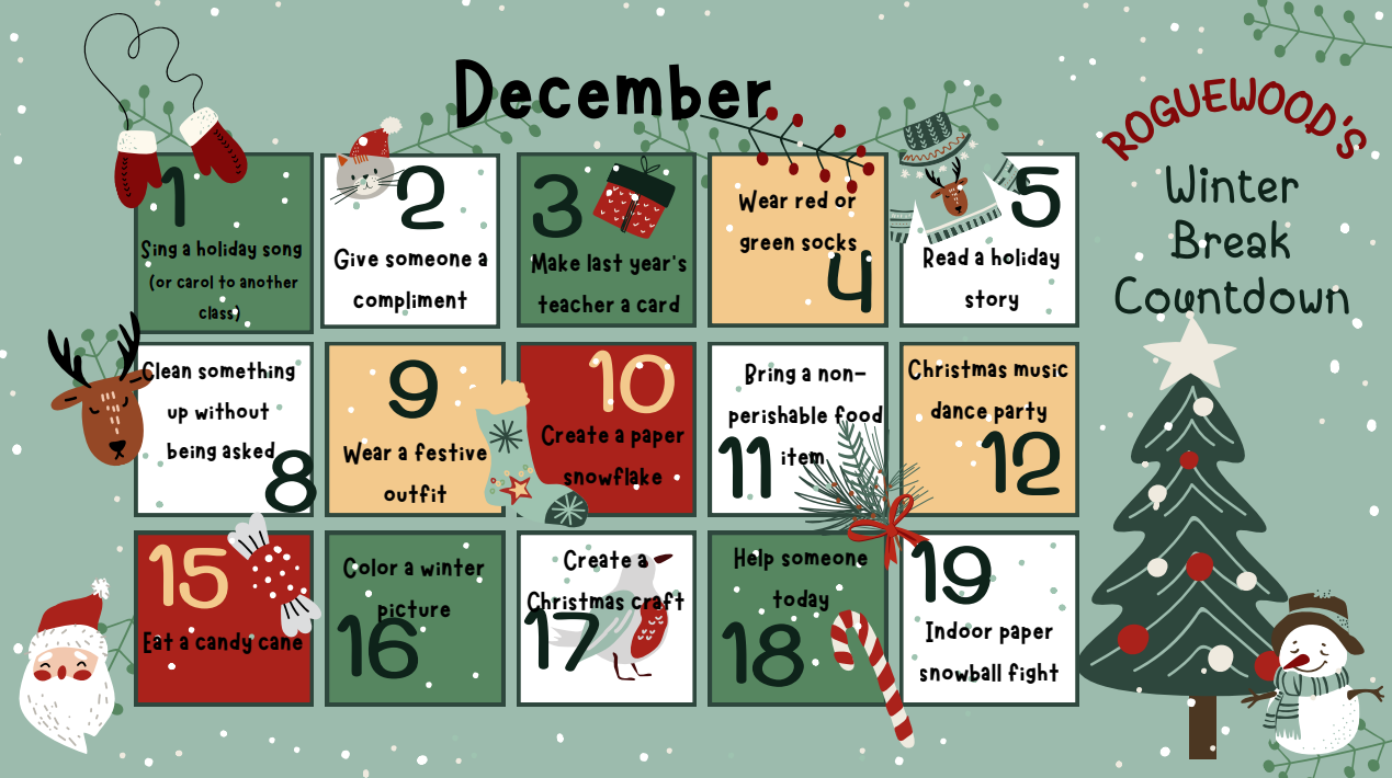 Roguewood’s Winter Break Countdown December - 1 sing a holiday song. 2 give someone a compliment. 3 Make last year’s teacher a card. 4 wear red or green socks. 5 read a holiday story. 8 clean something without being asked. 9 wear a festive outfit. 10 create a paper snowflake. 11 bring a non-perishable food item. 12 Christmas music dance party. 15 Eat a candy cane. 16 color a winter picture. 17 create a Christmas craft. 18 Help someone today. 19 indoor paper snowball fight.