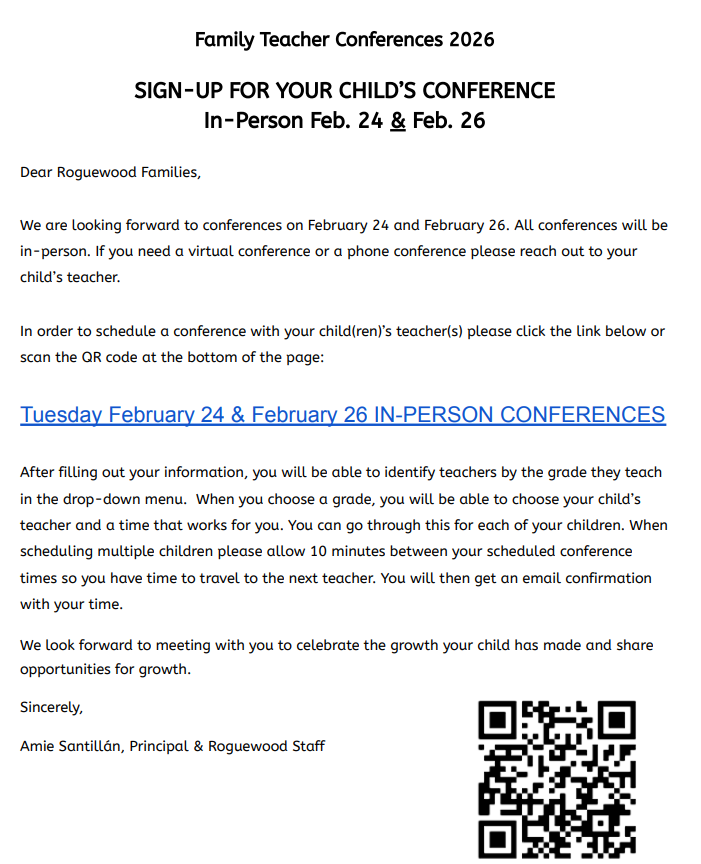 Dear Roguewood Families, We are looking forward to conferences on February 24 and February 26. All conferences will be in-person. If you need a virtual conference or a phone conference please reach out to your child’s teacher. In order to schedule a conference with your child(ren)’s teacher(s) please click the link below or scan the QR code at the bottom of the page: Tuesday February 24 & February 26 IN-PERSON CONFERENCES After filling out your information, you will be able to identify teachers by the grade they teach in the drop-down menu. When you choose a grade, you will be able to choose your child’s teacher and a time that works for you. You can go through this for each of your children. When scheduling multiple children please allow 10 minutes between your scheduled conference times so you have time to travel to the next teacher. You will then get an email confirmation with your time. We look forward to meeting with you to celebrate the growth your child has made and share opportunities for growth.