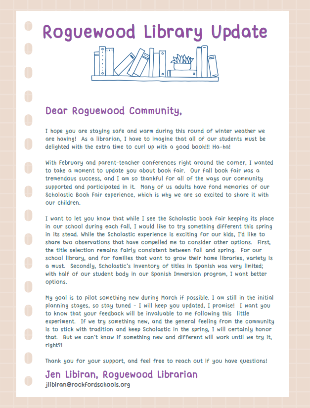 I hope you are staying safe and warm during this round of winter weather we are having! As a librarian, I have to imagine that all of our students must be delighted with the extra time to curl up with a good book!!! Ha-ha! With February and parent-teacher conferences right around the corner, I wanted to take a moment to update you about book fair. Our fall book fair was a tremendous success, and I am so thankful for all of the ways our community supported and participated in it. Many of us adults have fond memories of our Scholastic Book Fair experience, which is why we are so excited to share it with our children. I want to let you know that while I see the Scholastic book fair keeping its place in our school during each fall, I would like to try something different this spring in its stead. While the Scholastic experience is exciting for our kids, I’d like to share two observations that have compelled me to consider other options. First, the title selection remains fairly consistent between fall and spring. For our school library, and for families that want to grow their home libraries, variety is a must. Secondly, Scholastic’s inventory of titles in Spanish was very limited; with half of our student body in our Spanish Immersion program, I want better options. My goal is to pilot something new during March if possible. I am still in the initial planning stages, so stay tuned - I will keep you updated, I promise! I want you to know that your feedback will be invaluable to me following this little experiment. If we try something new, and the general feeling from the community is to stick with tradition and keep Scholastic in the spring, I will certainly honor that. But we can’t know if something new and different will work until we try it, right?! Thank you for your support, and feel free to reach out if you have questions! JJeenn LLiibbiirraann,, RRoogguueewwoooodd LLiibbrraarriiaan