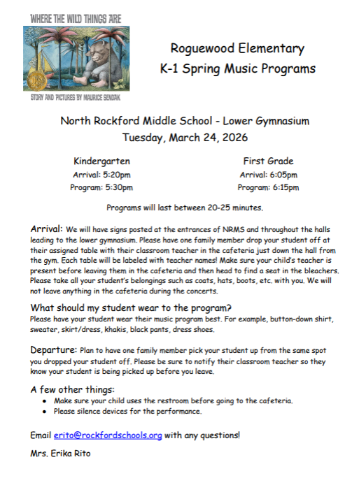 North Rockford Middle School - Lower Gymnasium Tuesday, March 24, 2026 Kindergarten Arrival: 5:20pm Program: 5:30pm First Grade Arrival: 6:05pm Program: 6:15pm Programs will last between 20-25 minutes. Arrival: We will have signs posted at the entrances of NRMS and throughout the halls leading to the lower gymnasium. Please have one family member drop your student off at their assigned table with their classroom teacher in the cafeteria just down the hall from the gym. Each table will be labeled with teacher names! Make sure your child’s teacher is present before leaving them in the cafeteria and then head to find a seat in the bleachers. Please take all your student’s belongings such as coats, hats, boots, etc. with you. We will not leave anything in the cafeteria during the concerts. What should my student wear to the program? Please have your student wear their music program best. For example, button-down shirt, sweater, skirt/dress, khakis, black pants, dress shoes. Departure: Plan to have one family member pick your student up from the same spot you dropped your student off. Please be sure to notify their classroom teacher so they know your student is being picked up before you leave. A few other things: ● Make sure your child uses the restroom before going to the cafeteria. ● Please silence devices for the performance. Email erito@rockfordschools.org with any questions! Mrs. Erika Rito