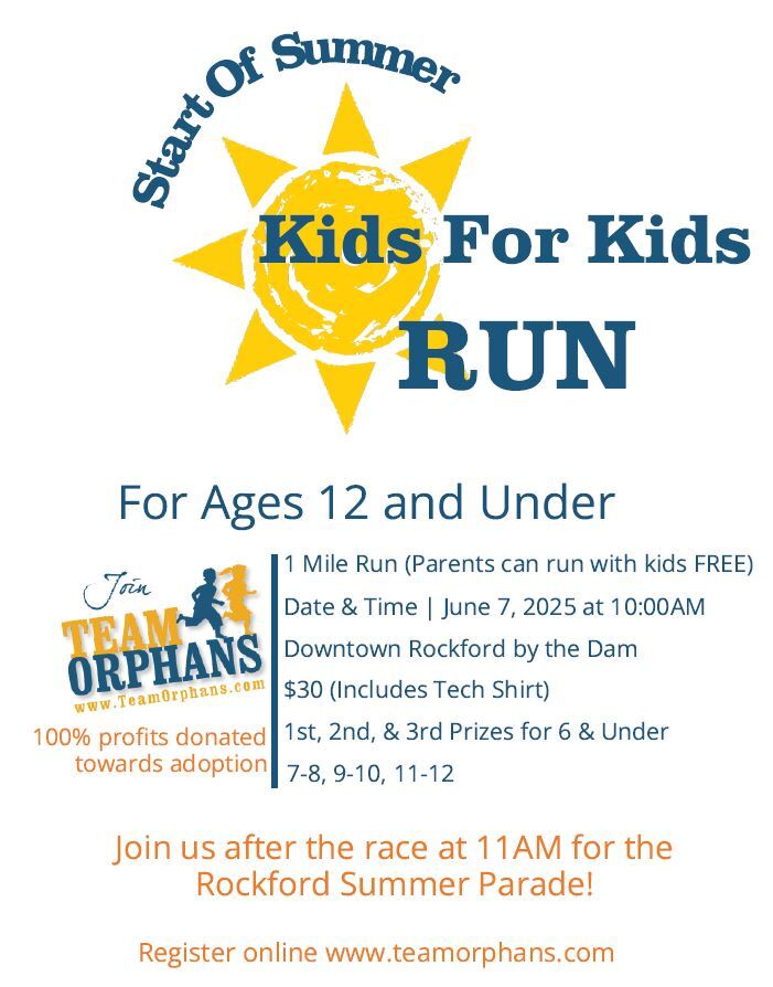 Start of Summer Kids for Kids Run. For Ages 12 and Under. 1 Mile Run (Parents can run with kids FREE) Date and Time - June 7, 2025 at 10 am. Downtown Rockford by the Dam. &30 Registration fee (includes tech shirt). 1st, 2nd, and 3rd place prices for each age group. Register online at www.teamorphans.com