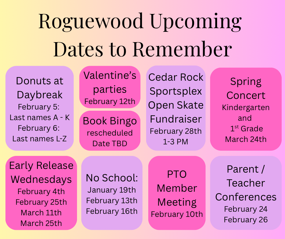 Roguewood Upcoming Dates to Remember - Donuts at Daybreak Feb.5; last names A-k Feb 6 - Last names L-Z. Valentine's Parties Feb. 12, Book Bingo - March 10. Spring Concert K-1 March 24. Early Release Wednesdays - Feb 4, 25th and March 11th and 25th. No School Jan. 19 Feb 13 and 16th. Pto Meeting Feb. 10. Parent Teacher Conferences Feb 24 and Feb 26.