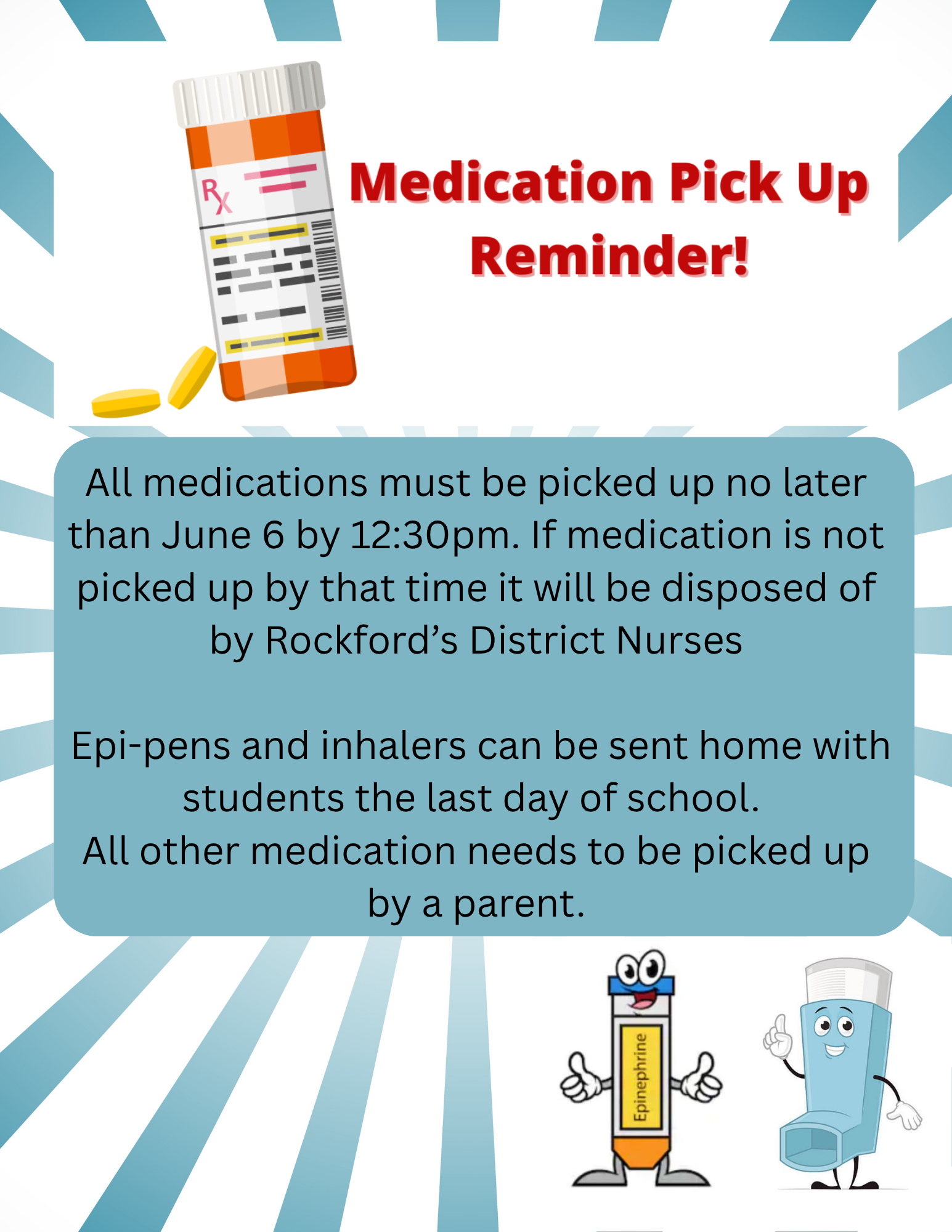 All medications must be picked up no later than June 6 by 12:30pm. If medication is not picked up by that time it will be disposed of by Rockford’s District Nurses Epi-pens and inhalers can be sent home with students the last day of school. All other medication needs to be picked up by a parent.